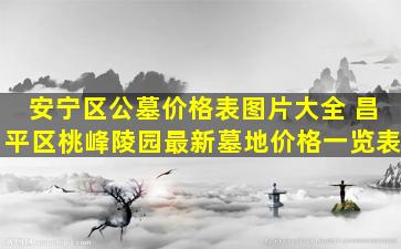 安宁区公墓价格表图片大全 昌平区桃峰陵园最新墓地价格一览表